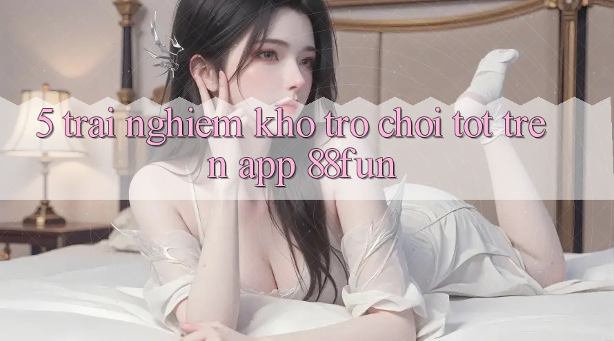 5. Trải nghiệm Kho Trò chơi Tốt Trên App 88fun