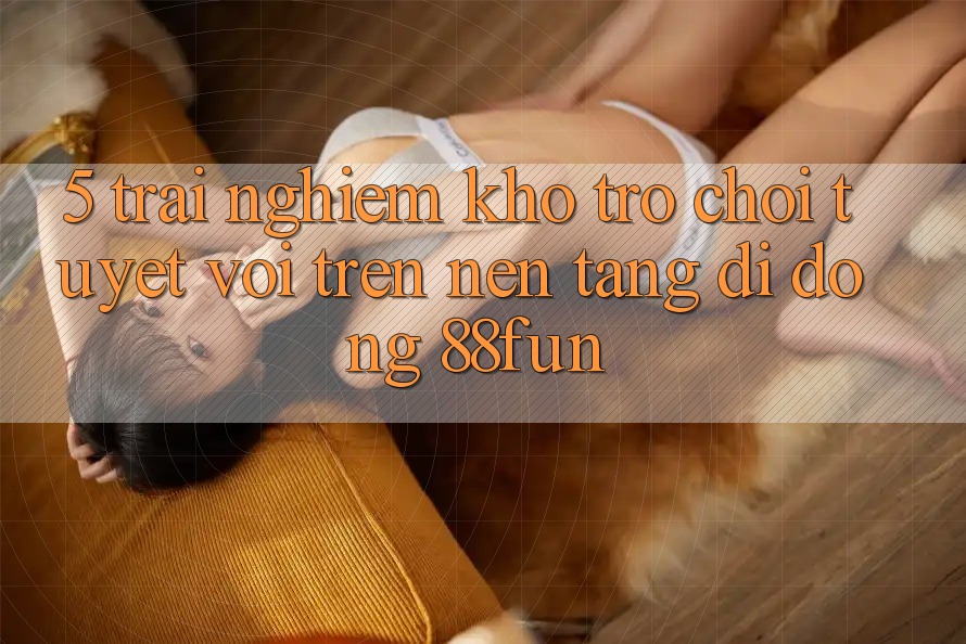 5. Trải nghiệm Kho Trò chơi Tuyệt vời Trên Nền tảng di động 88fun 5. Trải nghiệm Kho Trò chơi Tuyệt vời Trên Nền tảng di động 88fun
