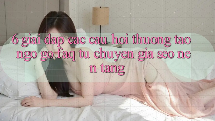 6. Giải Đáp Các Câu Hỏi Thường Tao ngộ gỡ (FAQ) Từ Chuyên Gia SEO & Nền tảng
