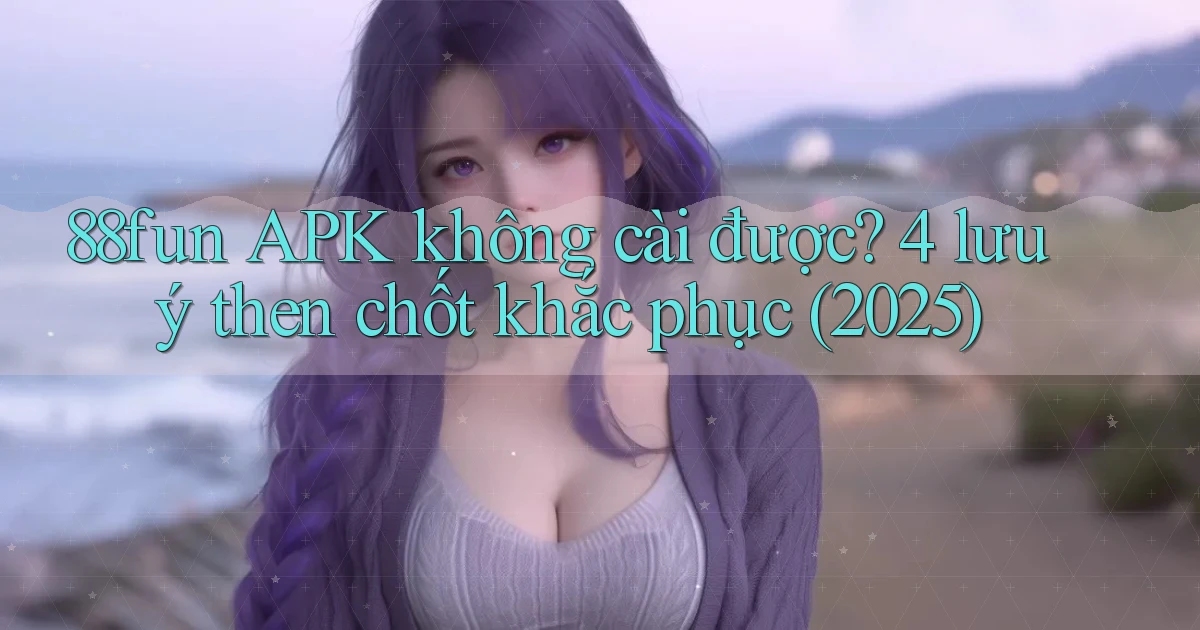 88fun APK không cài được 4 lưu ý then chốt khắc phục (2025)