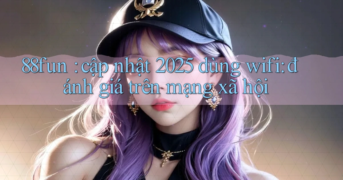 88fun cập nhật 2025 dùng wifi đánh giá trên mạng xã hội