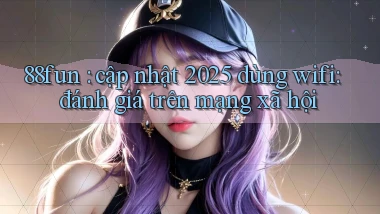 88fun cập nhật 2025 dùng wifi đánh giá trên mạng xã hội
