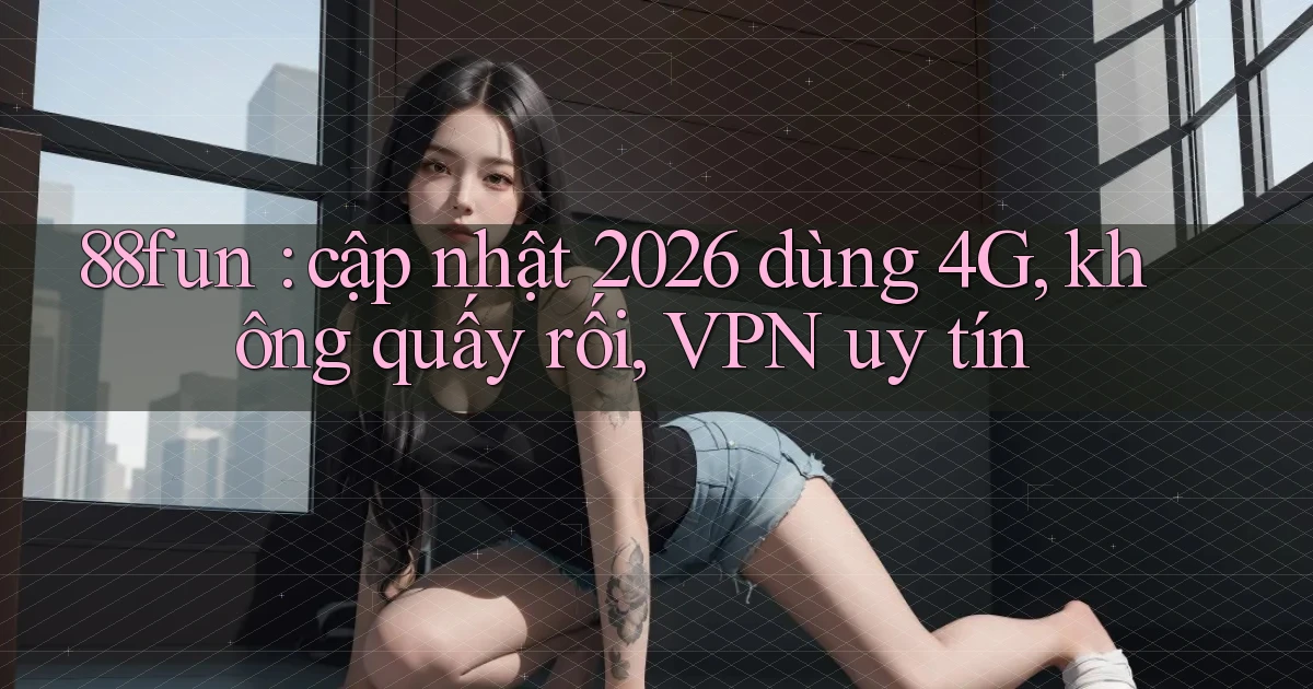 88fun cập nhật 2026 dùng 4G, không quấy rối, VPN uy tín