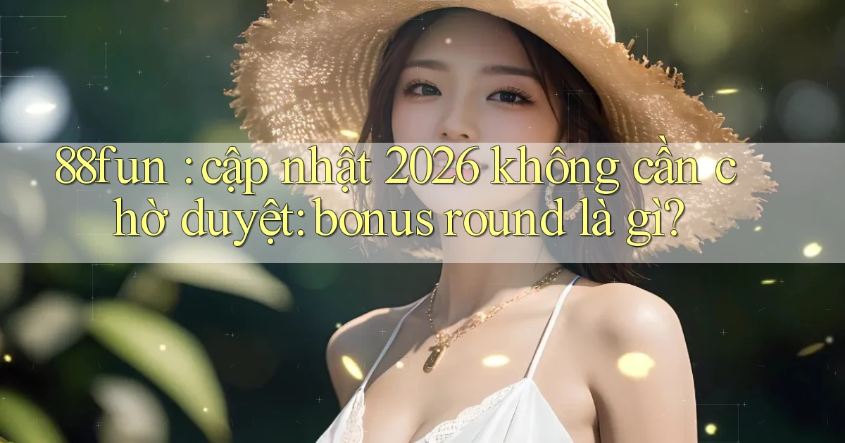 88fun cập nhật 2026 không cần chờ duyệt bonus round là gì