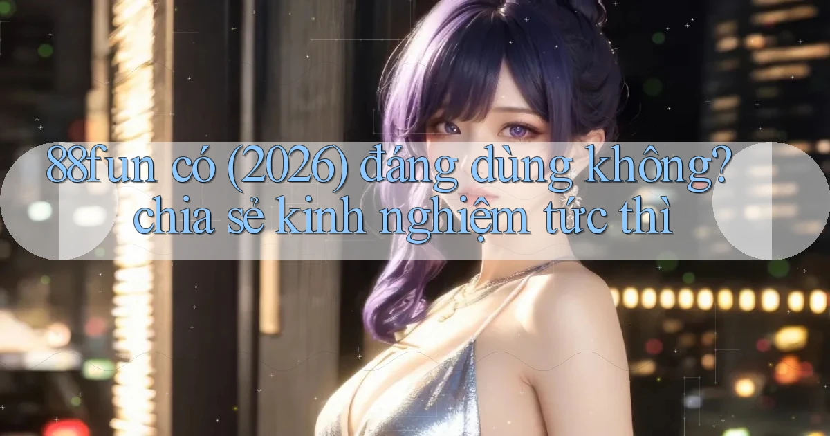 88fun có (2026) đáng dùng không chia sẻ kinh nghiệm tức thì
