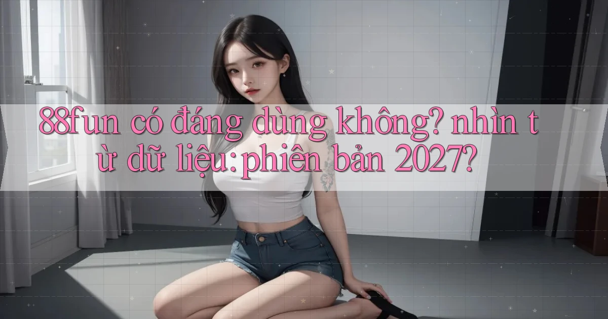 88fun có đáng dùng không nhìn từ dữ liệu phiên bản 2027