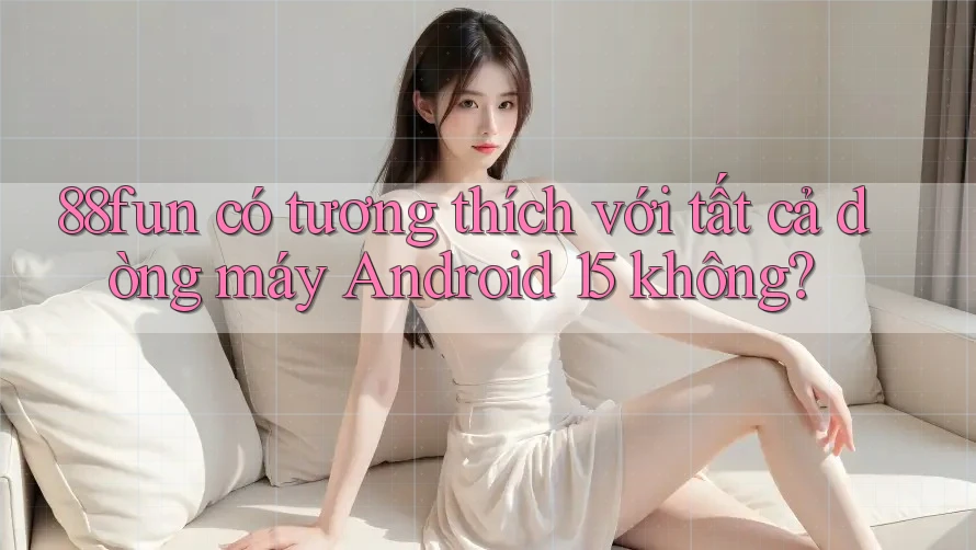 88fun có tương thích với tất cả dòng máy Android 15 không? 88fun có tương thích với tất cả dòng máy Android 15 không?