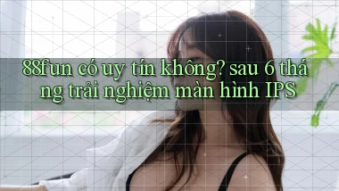 88fun có uy tín không sau 6 tháng trải nghiệm màn hình IPS