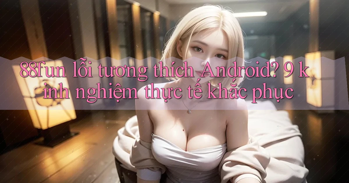 88fun lỗi tương thích Android 9 kinh nghiệm thực tế khắc phục