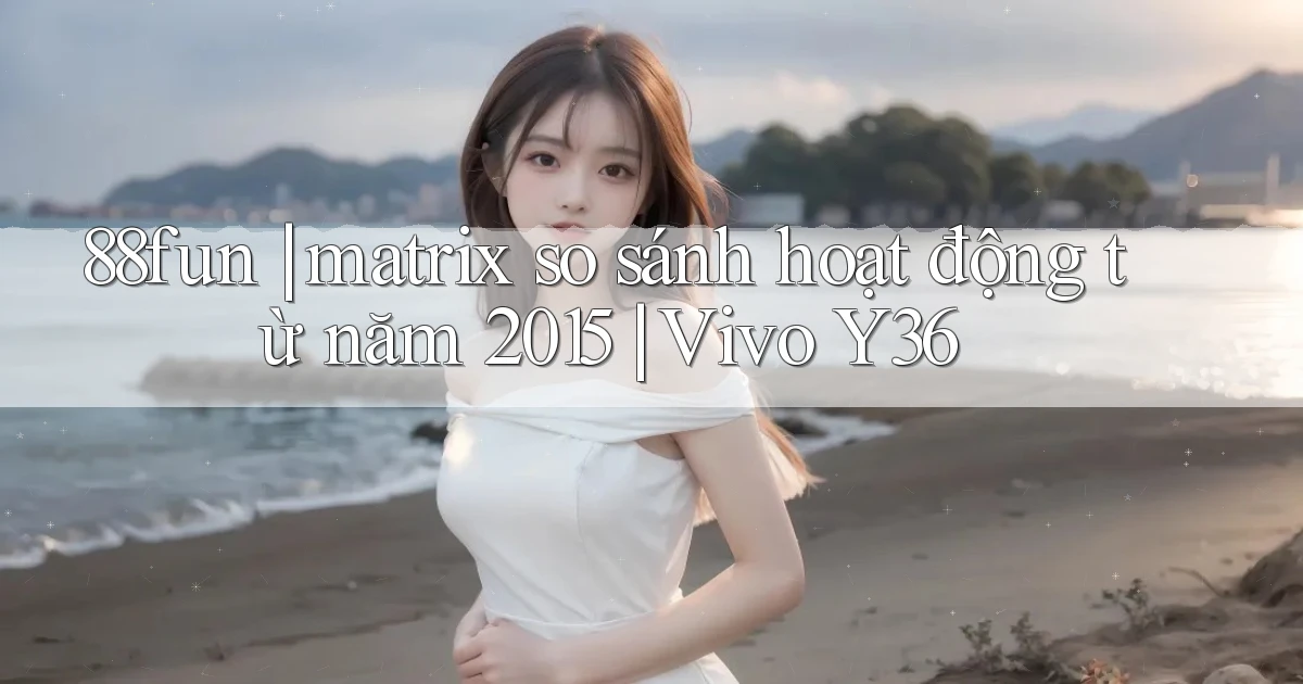 88fun matrix so sánh hoạt động từ năm 2015 Vivo Y36