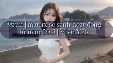 88fun matrix so sánh hoạt động từ năm 2015 Vivo Y36