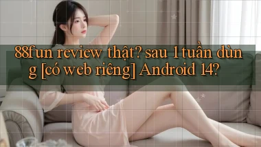 88fun review thật sau 1 tuần dùng [có web riêng] Android 14