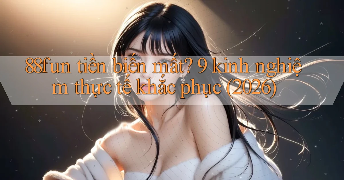 88fun tiền biến mất 9 kinh nghiệm thực tế khắc phục (2026)