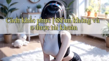 Cách khắc phục 88fun không vào được tài khoản