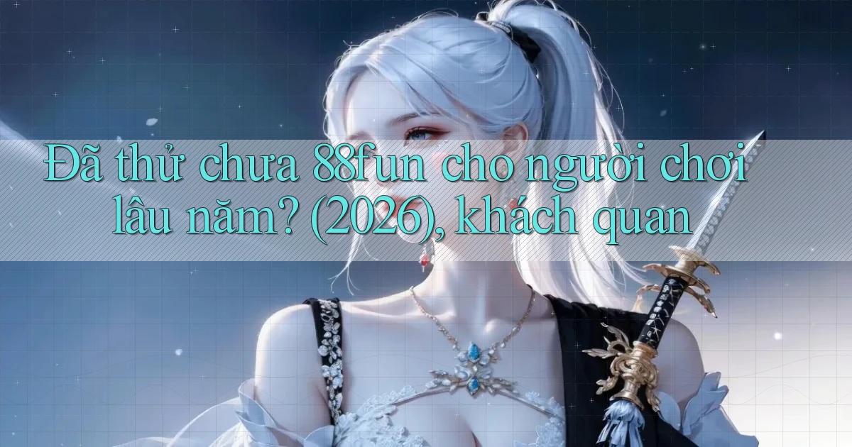 Đã thử chưa 88fun cho người chơi lâu năm (2026), khách quan