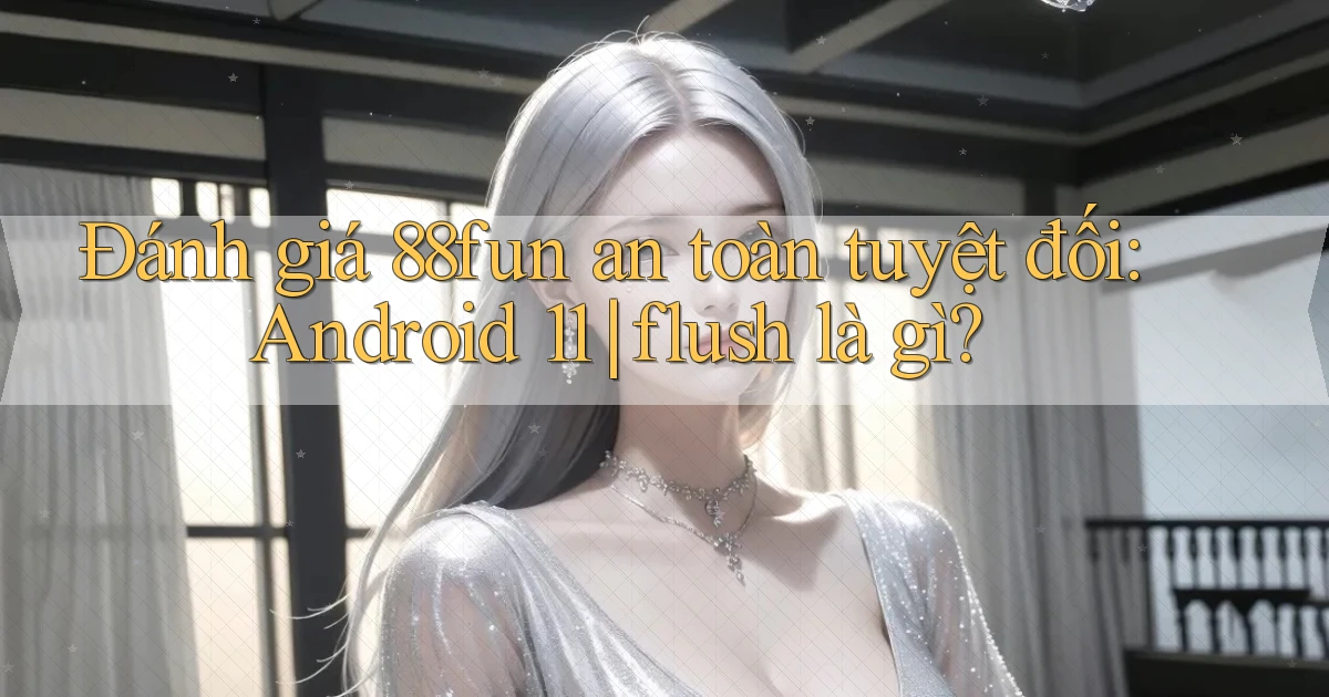 đánh giá 88fun an toàn tuyệt đối Android 11 flush là gì