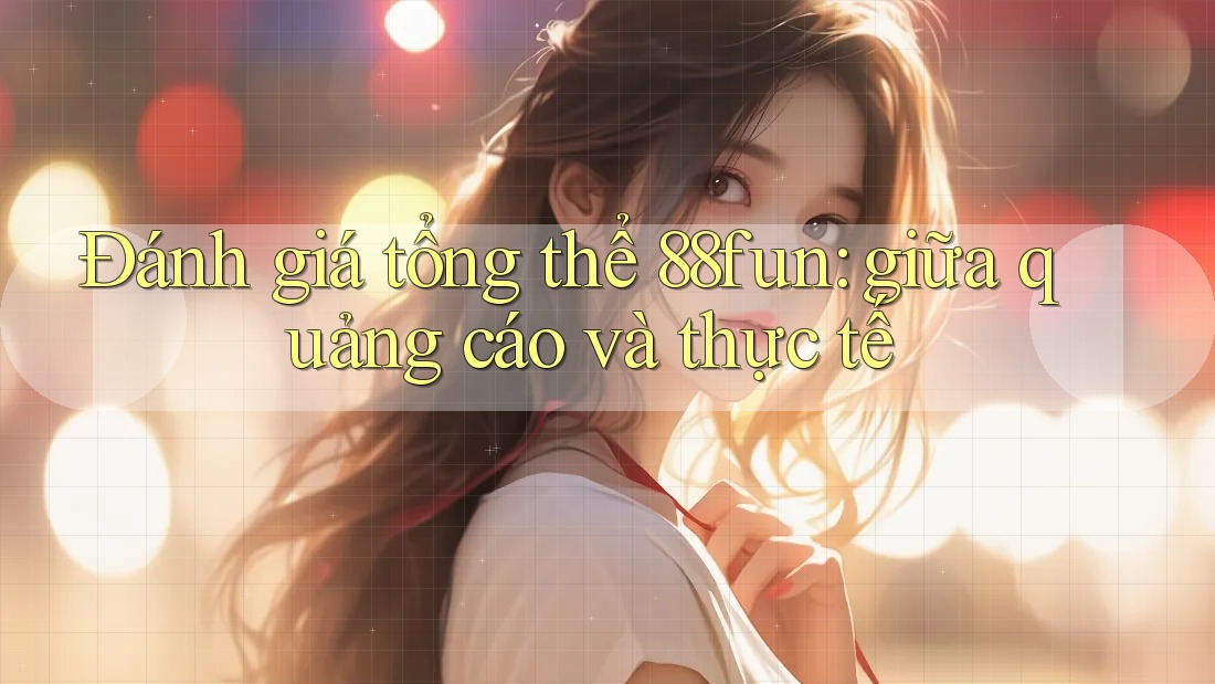 Đánh giá tổng thể 88fun: giữa quảng cáo và thực tế
