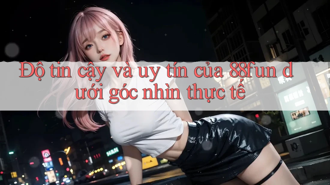 Độ tin cậy và uy tín của 88fun dưới góc nhìn thực tế
