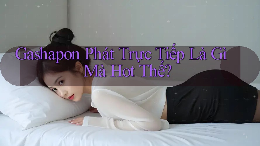 Gashapon Phát Trực Tiếp Là Gì Mà Hot Thế?