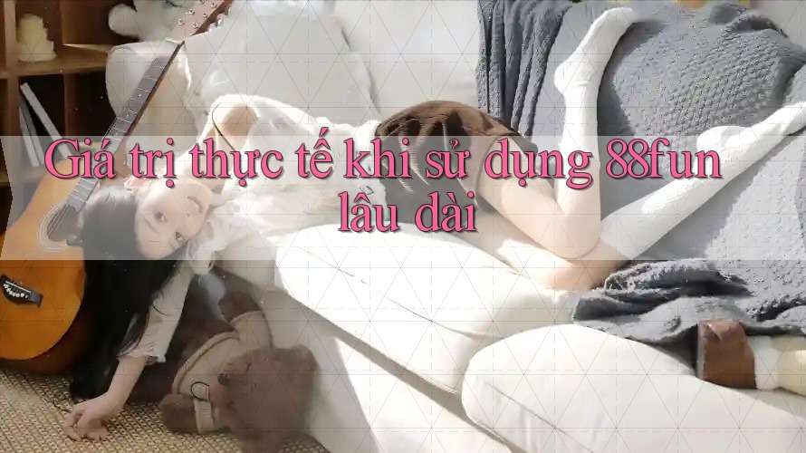 Giá trị thực tế khi sử dụng 88fun lâu dài