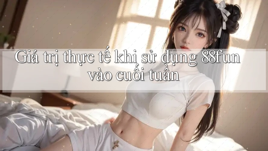 Giá trị thực tế khi sử dụng 88fun vào cuối tuần