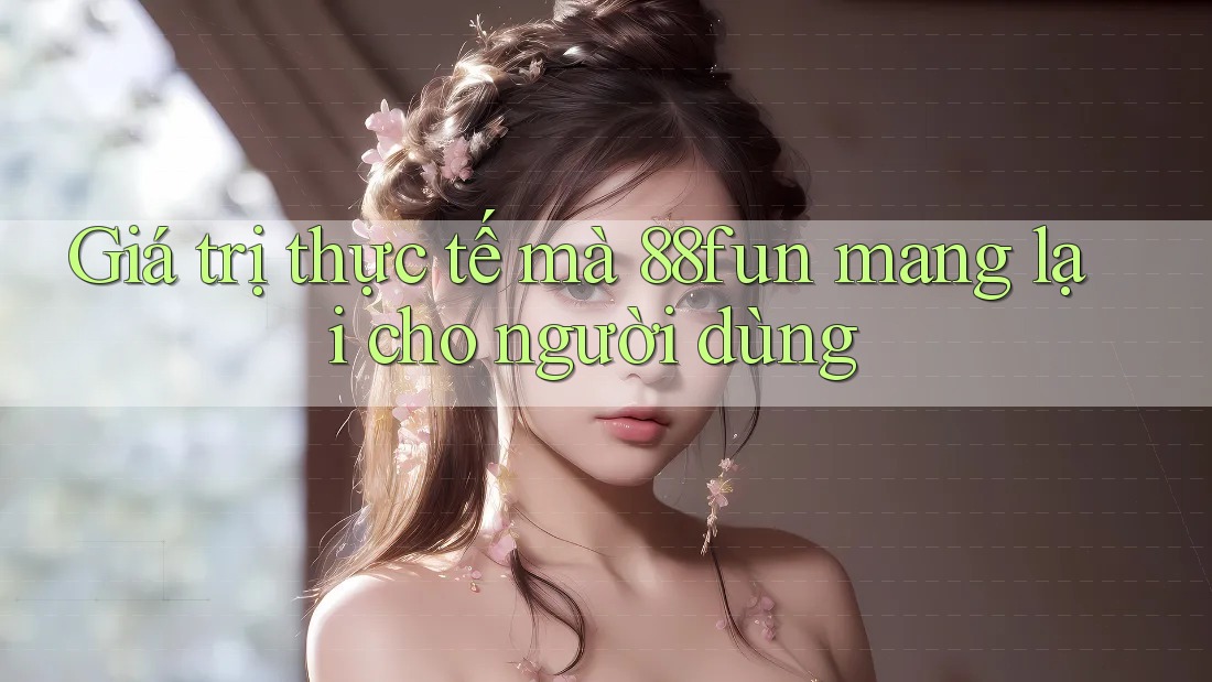 Giá trị thực tế mà 88fun mang lại cho người dùng