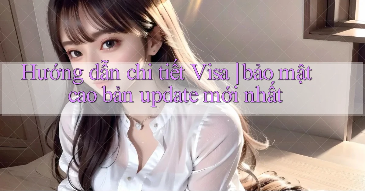 Hướng dẫn chi tiết Visa bảo mật cao bản update mới nhất