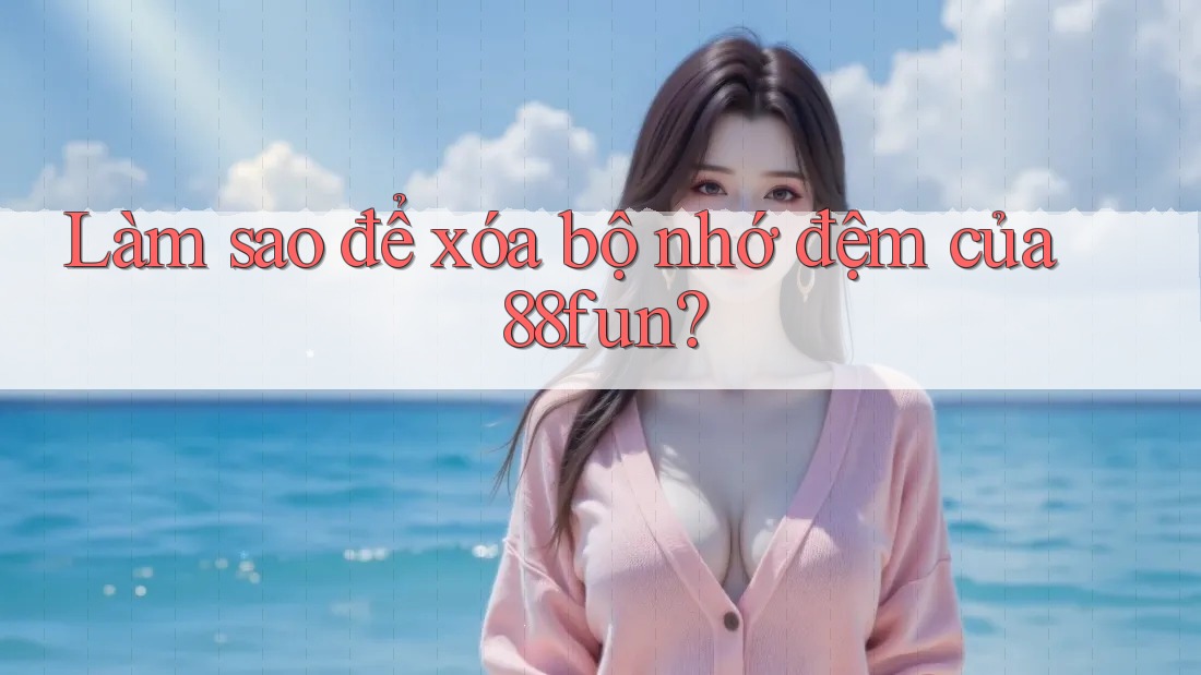 Làm sao để xóa bộ nhớ đệm của 88fun? Làm sao để xóa bộ nhớ đệm của 88fun?