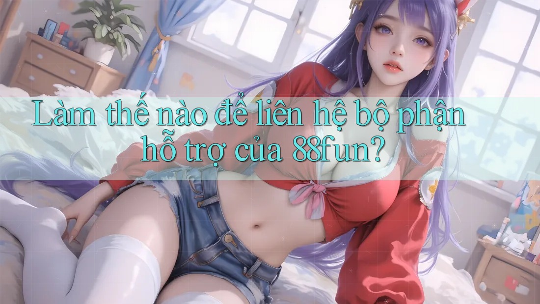 Làm thế nào để liên hệ bộ phận hỗ trợ của 88fun?