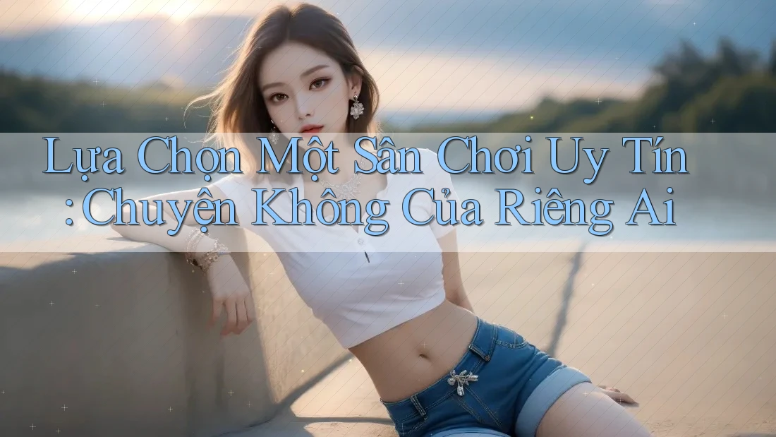 Lựa Chọn Một Sân Chơi Uy Tín: Chuyện Không Của Riêng Ai Lựa Chọn Một Sân Chơi Uy Tín: Chuyện Không Của Riêng Ai