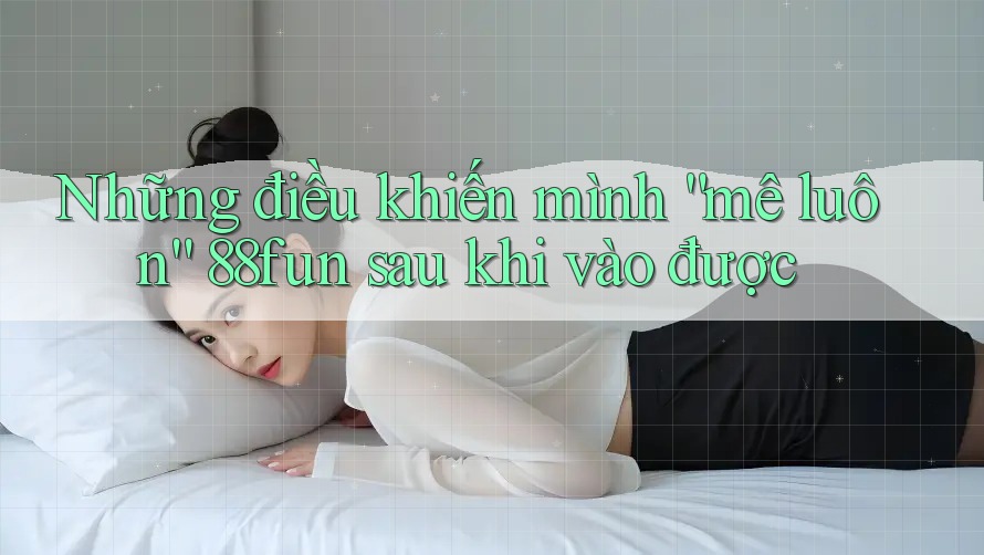 Những điều khiến mình “mê luôn” 88fun sau khi vào được