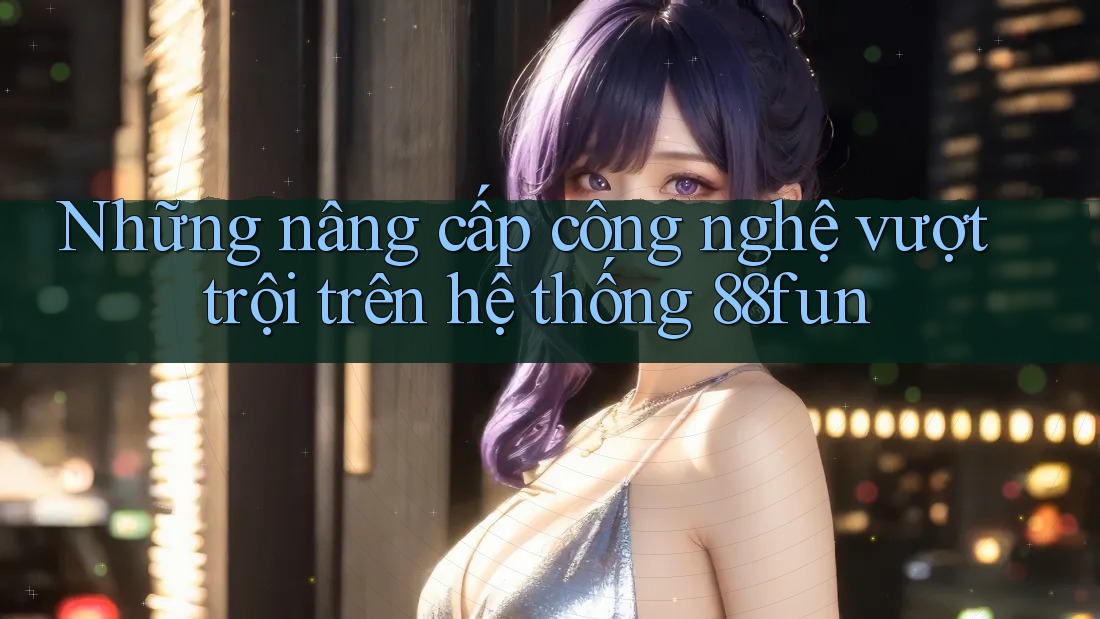 Những nâng cấp công nghệ vượt trội trên hệ thống 88fun