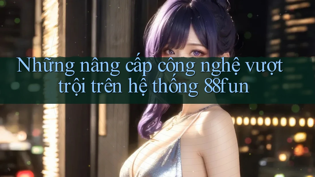 Những nâng cấp công nghệ vượt trội trên hệ thống 88fun
