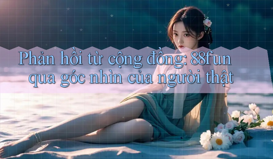 Phản hồi từ cộng đồng: 88fun qua góc nhìn của người thật