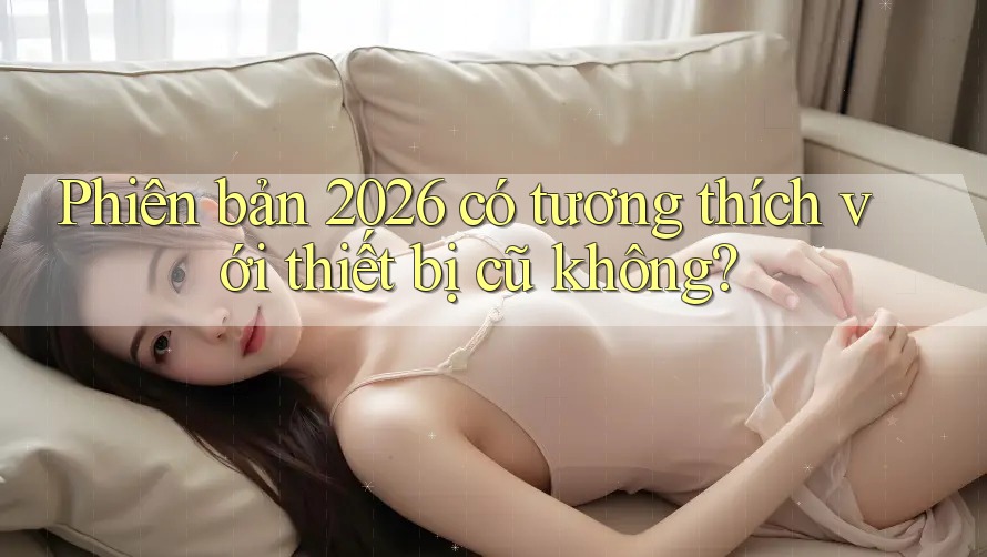 Phiên bản 2026 có tương thích với thiết bị cũ không? Phiên bản 2026 có tương thích với thiết bị cũ không?