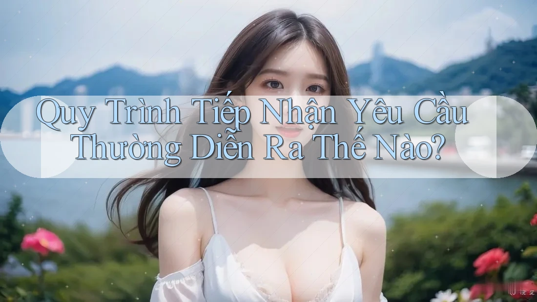 Quy Trình Tiếp Nhận Yêu Cầu Thường Diễn Ra Thế Nào?