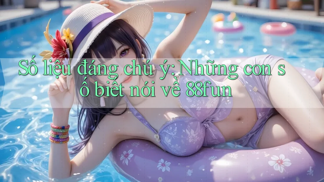 Số liệu đáng chú ý: Những con số biết nói về 88fun