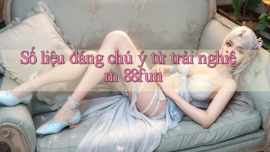 Số liệu đáng chú ý từ trải nghiệm 88fun