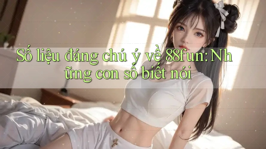 Số liệu đáng chú ý về 88fun: Những con số biết nói