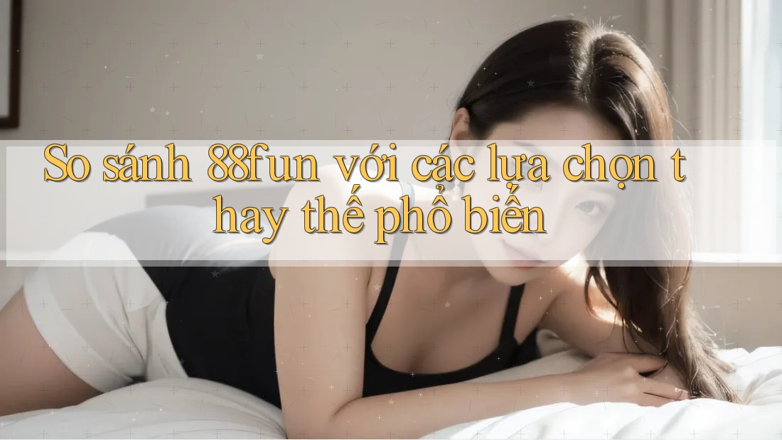 So sánh 88fun với các lựa chọn thay thế phổ biến