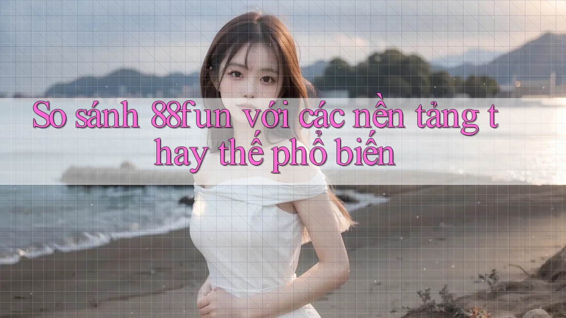 So sánh 88fun với các nền tảng thay thế phổ biến