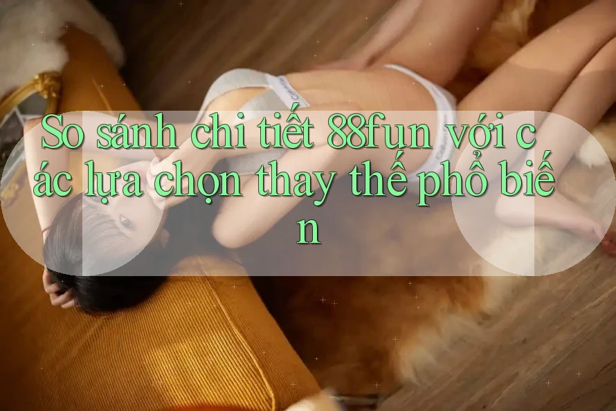 So sánh chi tiết 88fun với các lựa chọn thay thế phổ biến