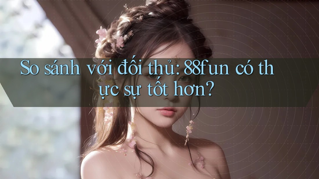 So sánh với đối thủ: 88fun có thực sự tốt hơn?