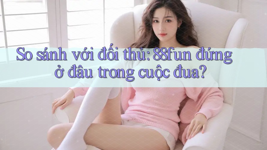 So sánh với đối thủ: 88fun đứng ở đâu trong cuộc đua?