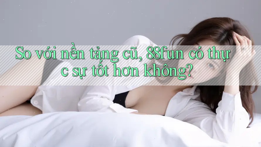 So với nền tảng cũ, 88fun có thực sự tốt hơn không?