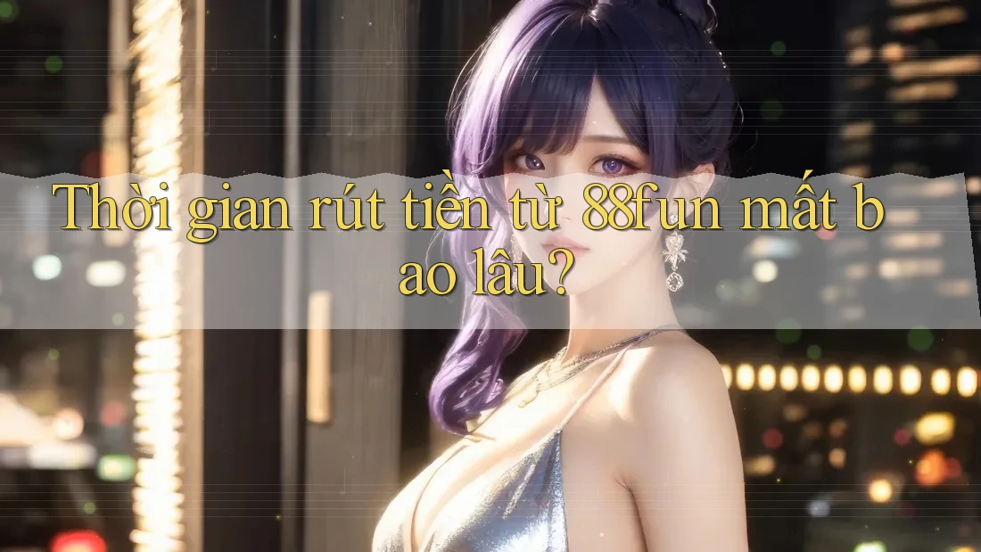 Thời gian rút tiền từ 88fun mất bao lâu?
