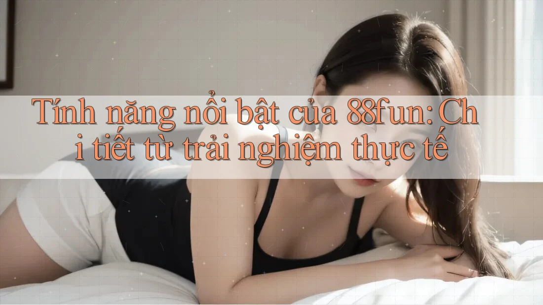 Tính năng nổi bật của 88fun: Chi tiết từ trải nghiệm thực tế