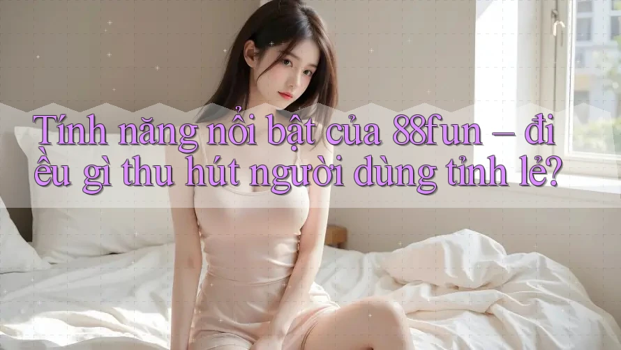 Tính năng nổi bật của 88fun – điều gì thu hút người dùng tỉnh lẻ?