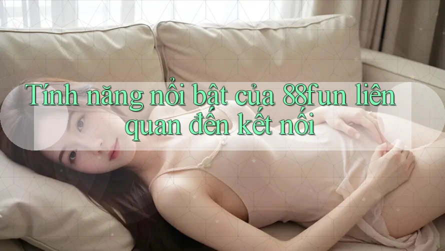Tính năng nổi bật của 88fun liên quan đến kết nối