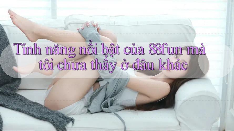 Tính năng nổi bật của 88fun mà tôi chưa thấy ở đâu khác